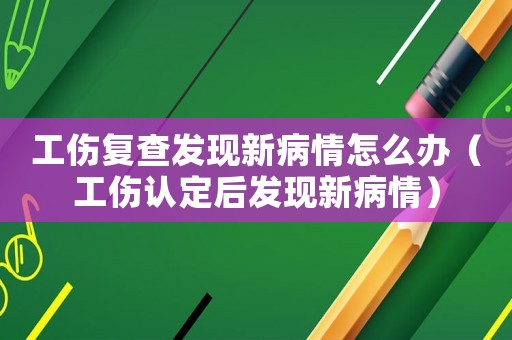工傷復(fù)查發(fā)現(xiàn)新病情怎么辦（工傷認(rèn)定后發(fā)現(xiàn)新病情）