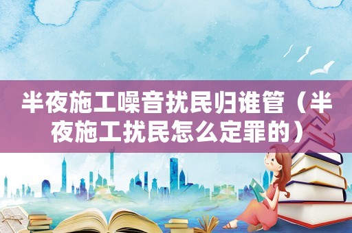 半夜施工噪音擾民歸誰管（半夜施工擾民怎么定罪的）