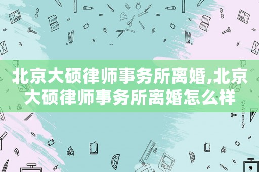北京大碩律師事務所離婚,北京大碩律師事務所離婚怎么樣