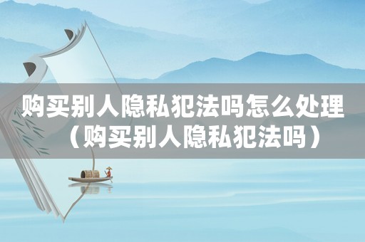 購買別人隱私犯法嗎怎么處理（購買別人隱私犯法嗎）