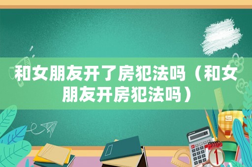 和女朋友開了房犯法嗎（和女朋友開房犯法嗎）