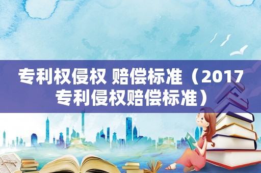 專利權(quán)侵權(quán) 賠償標(biāo)準(zhǔn)（2017專利侵權(quán)賠償標(biāo)準(zhǔn)）