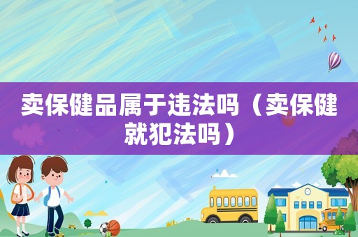 賣保健品屬于違法嗎（賣保健就犯法嗎）