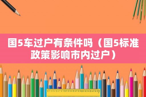 國5車過戶有條件嗎（國5標(biāo)準(zhǔn)政策影響市內(nèi)過戶）