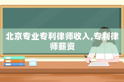 北京專業專利律師收入,專利律師薪資