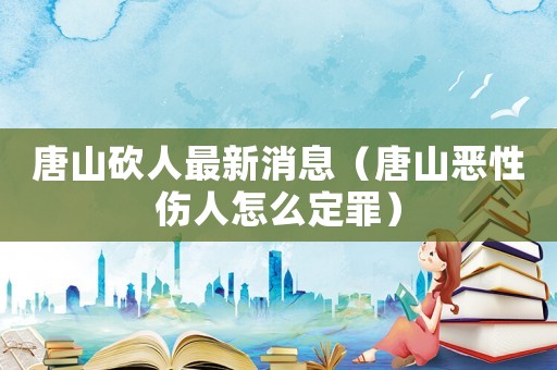 唐山砍人最新消息（唐山惡性傷人怎么定罪）