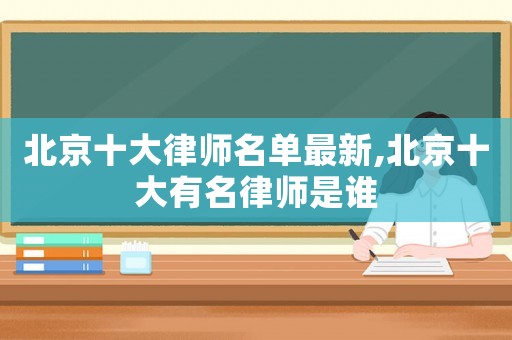 北京十大律師名單最新,北京十大有名律師是誰