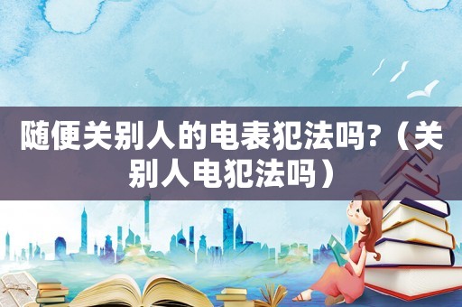 隨便關別人的電表犯法嗎?（關別人電犯法嗎）