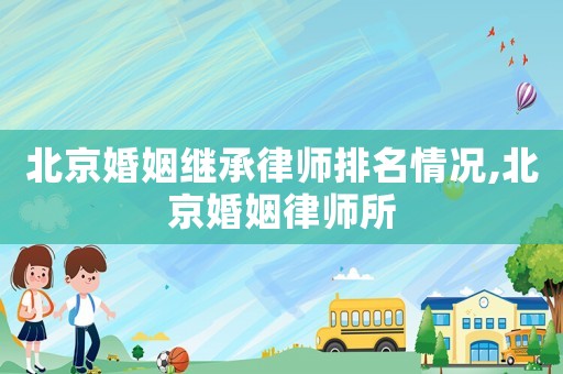 北京婚姻繼承律師排名情況,北京婚姻律師所