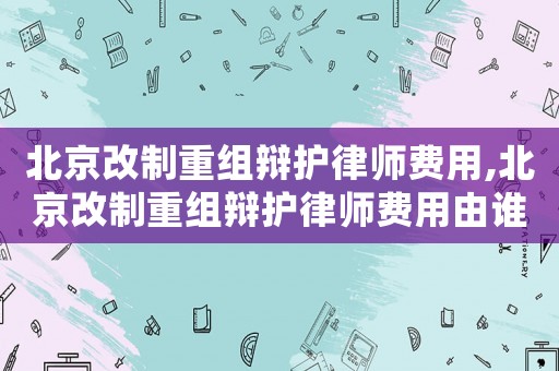 北京改制重組辯護律師費用,北京改制重組辯護律師費用由誰承擔