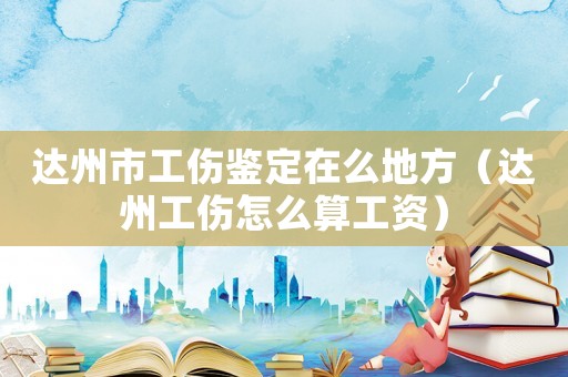 達(dá)州市工傷鑒定在么地方（達(dá)州工傷怎么算工資）