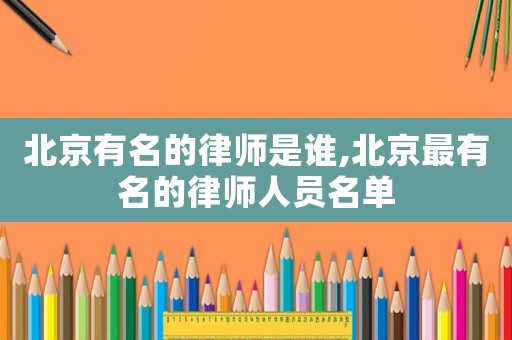 北京有名的律師是誰,北京最有名的律師人員名單