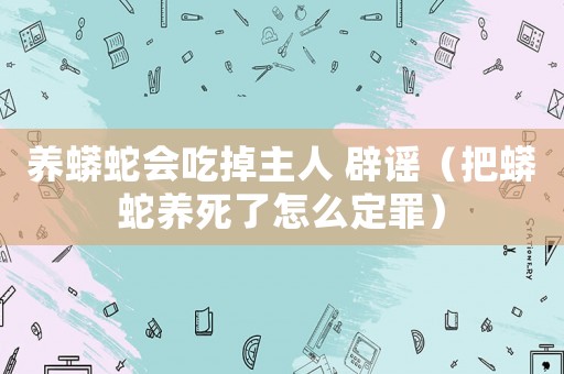 養(yǎng)蟒蛇會(huì)吃掉主人 辟謠（把蟒蛇養(yǎng)死了怎么定罪）