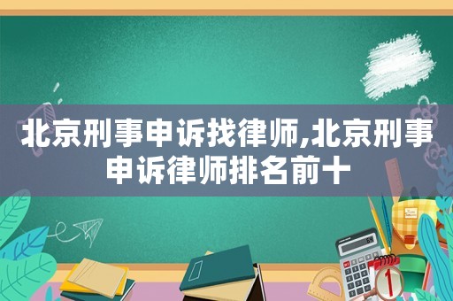 北京刑事申訴找律師,北京刑事申訴律師排名前十