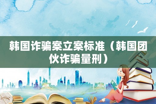 韓國詐騙案立案標準（韓國團伙詐騙量刑）