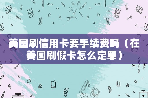 美國刷信用卡要手續費嗎（在美國刷假卡怎么定罪）