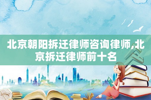 北京朝陽拆遷律師咨詢律師,北京拆遷律師前十名