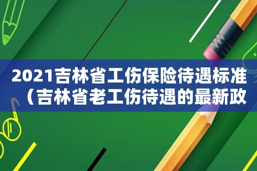 2021吉林省工傷保險待遇標準（吉林省老工傷待遇的最新政策）