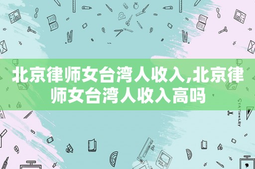 北京律師女臺灣人收入,北京律師女臺灣人收入高嗎