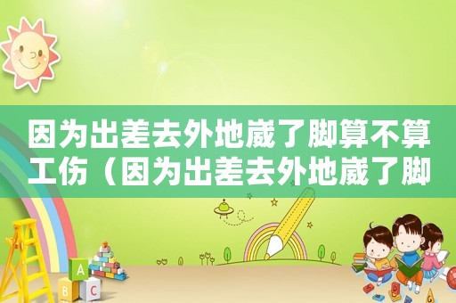 因為出差去外地崴了腳算不算工傷（因為出差去外地崴了腳算不算工傷）