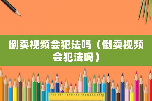 倒賣視頻會犯法嗎（倒賣視頻會犯法嗎）