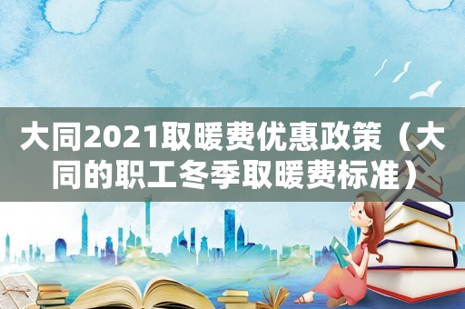 大同2021取暖費優惠政策（大同的職工冬季取暖費標準）