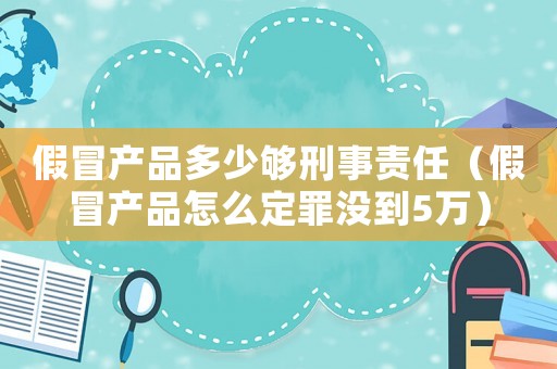 假冒產品多少夠刑事責任（假冒產品怎么定罪沒到5萬）