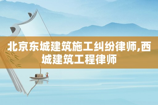 北京東城建筑施工糾紛律師,西城建筑工程律師