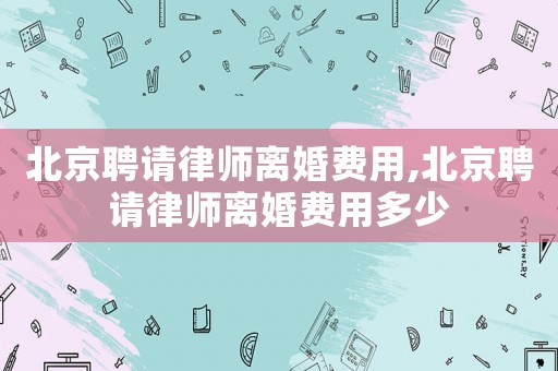 北京聘請(qǐng)律師離婚費(fèi)用,北京聘請(qǐng)律師離婚費(fèi)用多少