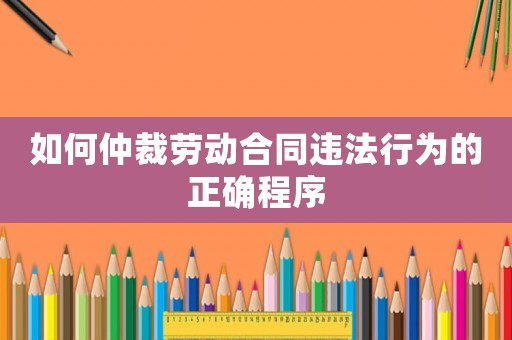 如何仲裁勞動合同違法行為的正確程序