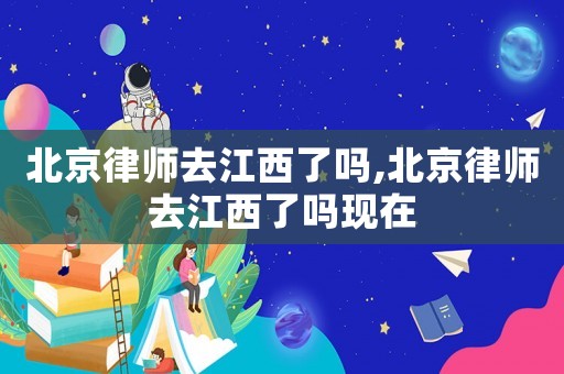 北京律師去江西了嗎,北京律師去江西了嗎現在