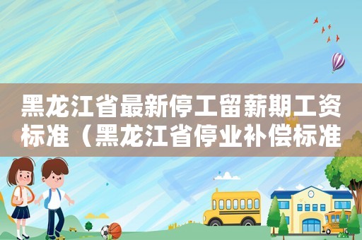 黑龍江省最新停工留薪期工資標準（黑龍江省停業補償標準）
