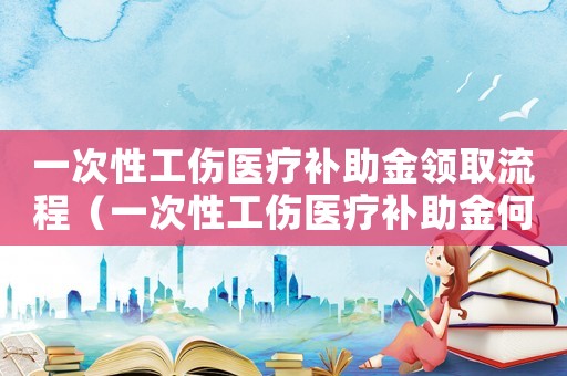一次性工傷醫療補助金領取流程（一次性工傷醫療補助金何時領取）