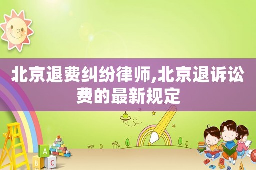 北京退費糾紛律師,北京退訴訟費的最新規定