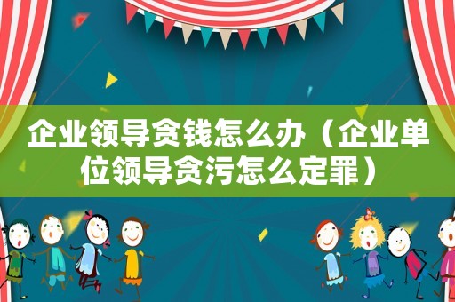 企業(yè)領(lǐng)導(dǎo)貪錢怎么辦（企業(yè)單位領(lǐng)導(dǎo)貪污怎么定罪）