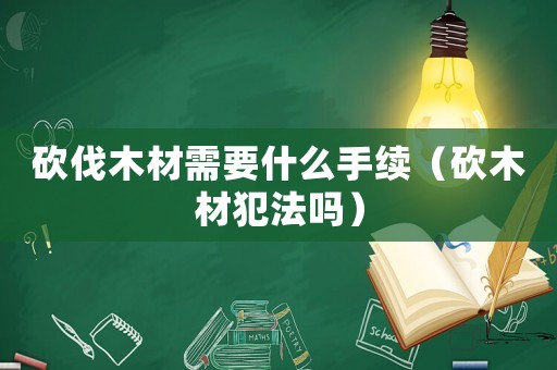 砍伐木材需要什么手續（砍木材犯法嗎）