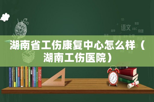 湖南省工傷康復中心怎么樣（湖南工傷醫(yī)院）