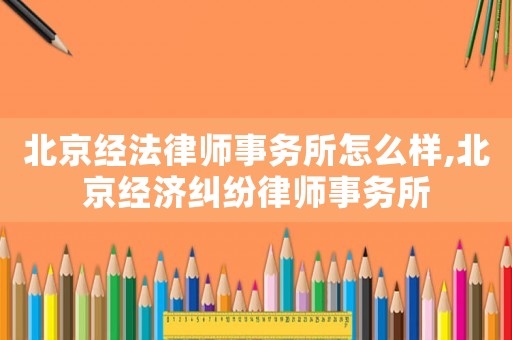 北京經法律師事務所怎么樣,北京經濟糾紛律師事務所