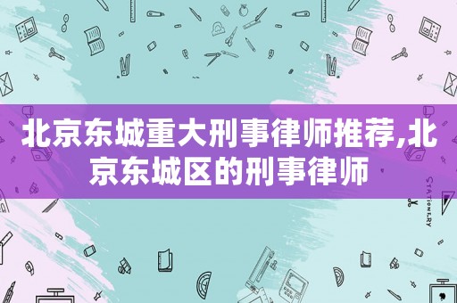 北京東城重大刑事律師推薦,北京東城區的刑事律師