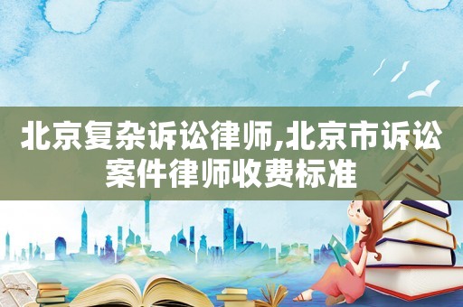 北京復雜訴訟律師,北京市訴訟案件律師收費標準