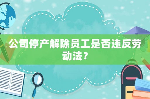 公司停產解除員工是否違反勞動法？