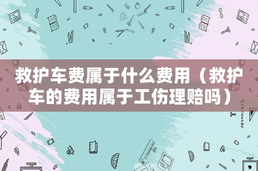 救護車費屬于什么費用（救護車的費用屬于工傷理賠嗎）