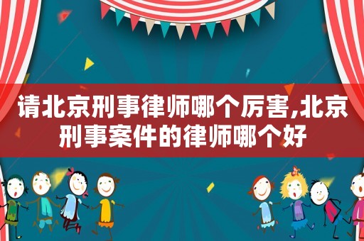 請北京刑事律師哪個厲害,北京刑事案件的律師哪個好