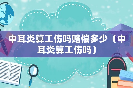 中耳炎算工傷嗎賠償多少（中耳炎算工傷嗎）