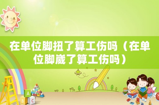 在單位腳扭了算工傷嗎（在單位腳崴了算工傷嗎）