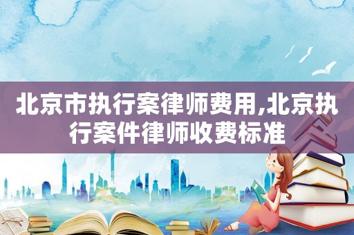 北京市執行案律師費用,北京執行案件律師收費標準