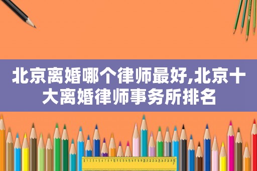北京離婚哪個律師最好,北京十大離婚律師事務所排名