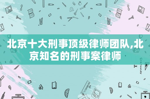北京十大刑事頂級律師團隊,北京知名的刑事案律師