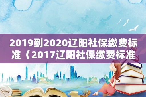 2019到2020遼陽社保繳費標準（2017遼陽社保繳費標準）