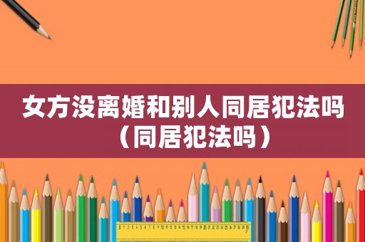 女方沒離婚和別人同居犯法嗎（同居犯法嗎）